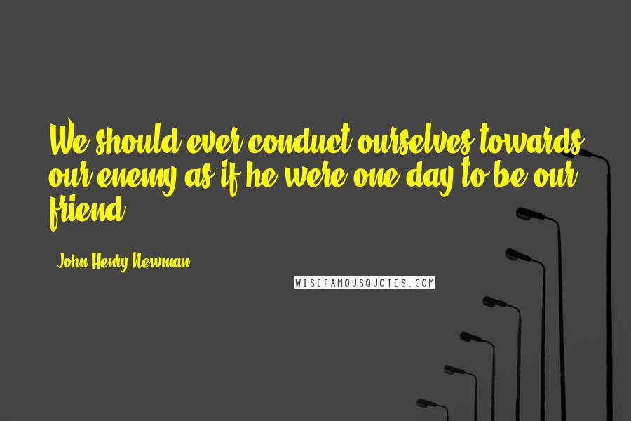 John Henry Newman Quotes: We should ever conduct ourselves towards our enemy as if he were one day to be our friend.
