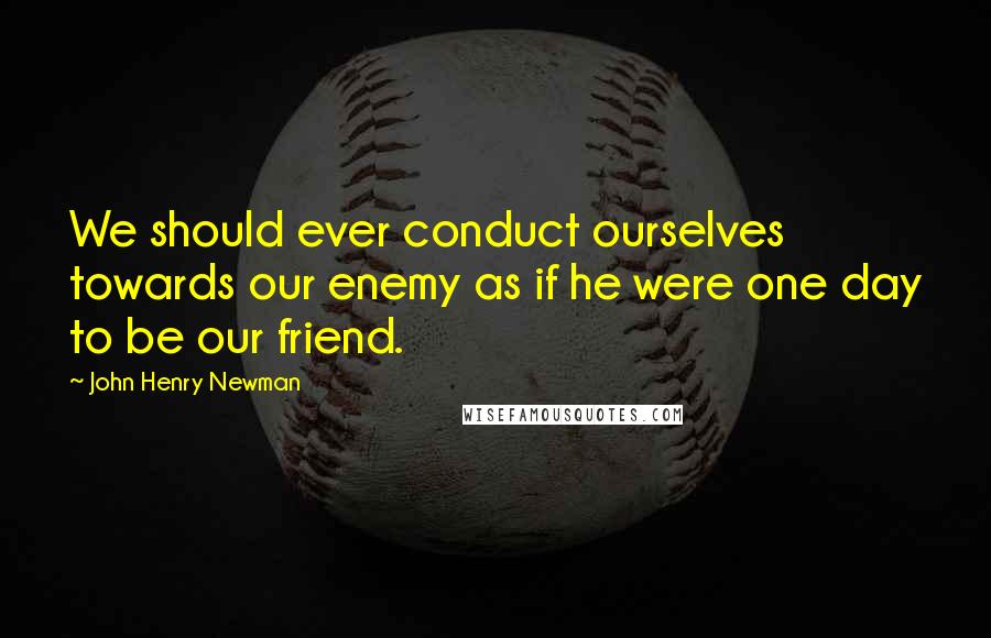 John Henry Newman Quotes: We should ever conduct ourselves towards our enemy as if he were one day to be our friend.
