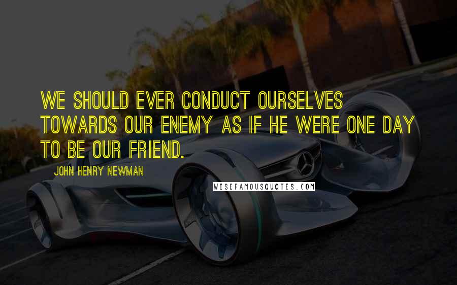 John Henry Newman Quotes: We should ever conduct ourselves towards our enemy as if he were one day to be our friend.