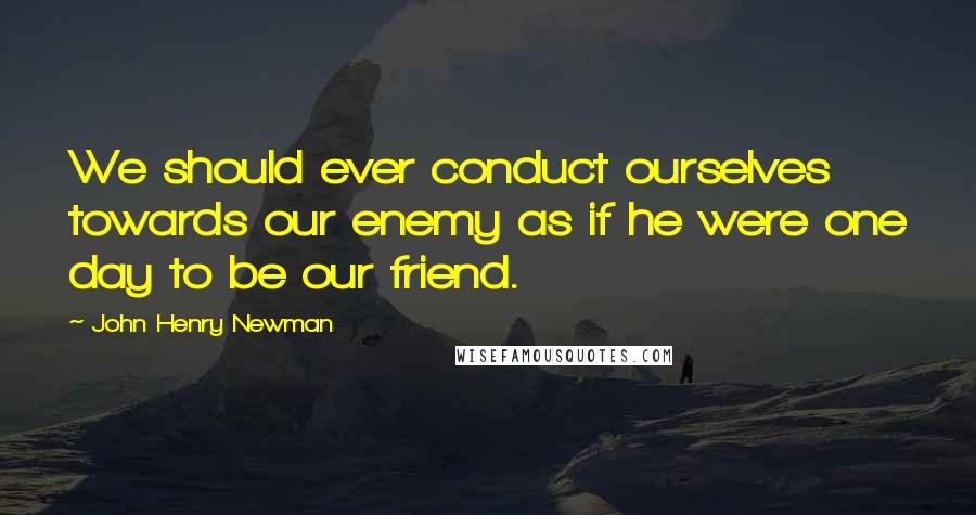 John Henry Newman Quotes: We should ever conduct ourselves towards our enemy as if he were one day to be our friend.