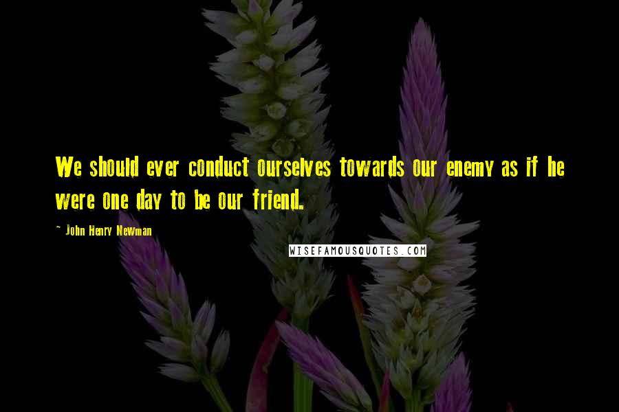 John Henry Newman Quotes: We should ever conduct ourselves towards our enemy as if he were one day to be our friend.