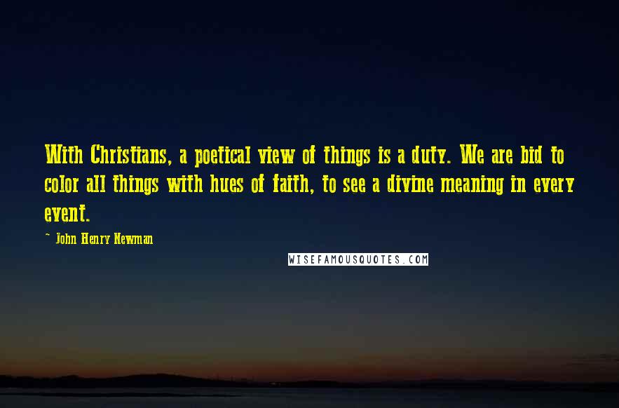 John Henry Newman Quotes: With Christians, a poetical view of things is a duty. We are bid to color all things with hues of faith, to see a divine meaning in every event.