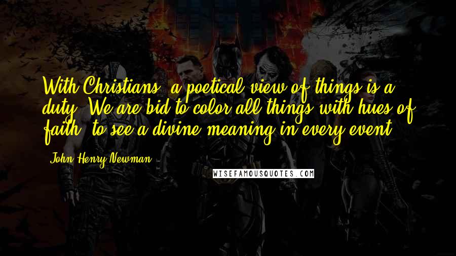 John Henry Newman Quotes: With Christians, a poetical view of things is a duty. We are bid to color all things with hues of faith, to see a divine meaning in every event.