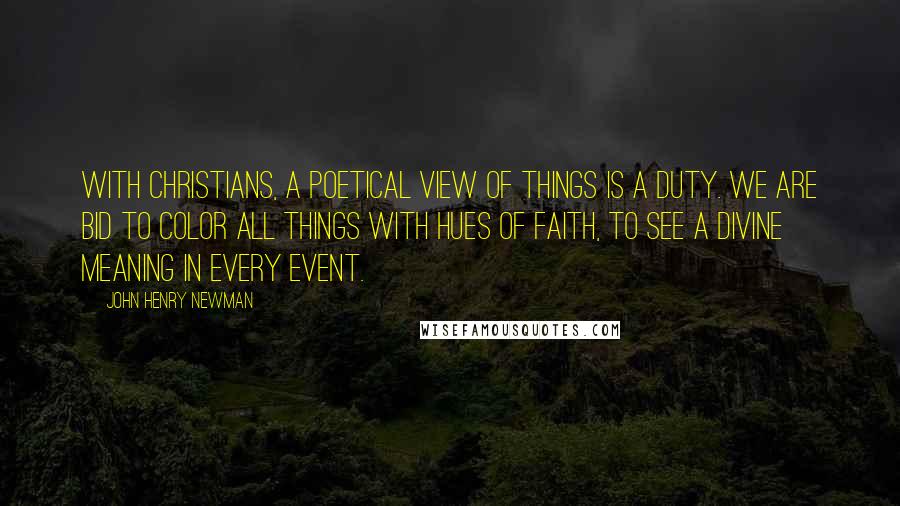 John Henry Newman Quotes: With Christians, a poetical view of things is a duty. We are bid to color all things with hues of faith, to see a divine meaning in every event.