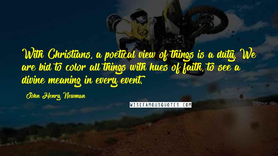 John Henry Newman Quotes: With Christians, a poetical view of things is a duty. We are bid to color all things with hues of faith, to see a divine meaning in every event.