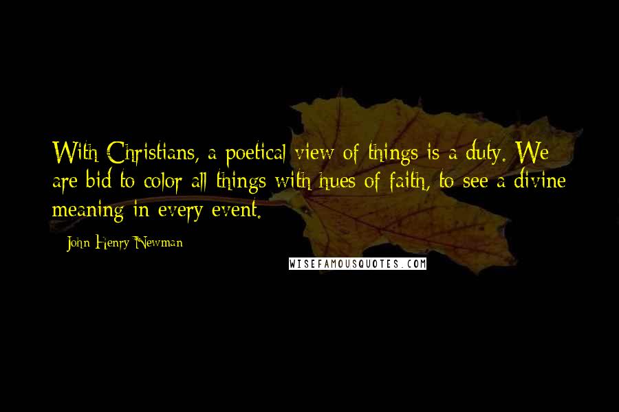 John Henry Newman Quotes: With Christians, a poetical view of things is a duty. We are bid to color all things with hues of faith, to see a divine meaning in every event.