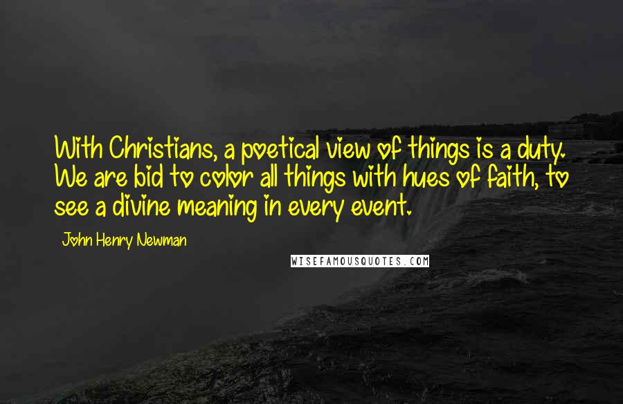 John Henry Newman Quotes: With Christians, a poetical view of things is a duty. We are bid to color all things with hues of faith, to see a divine meaning in every event.