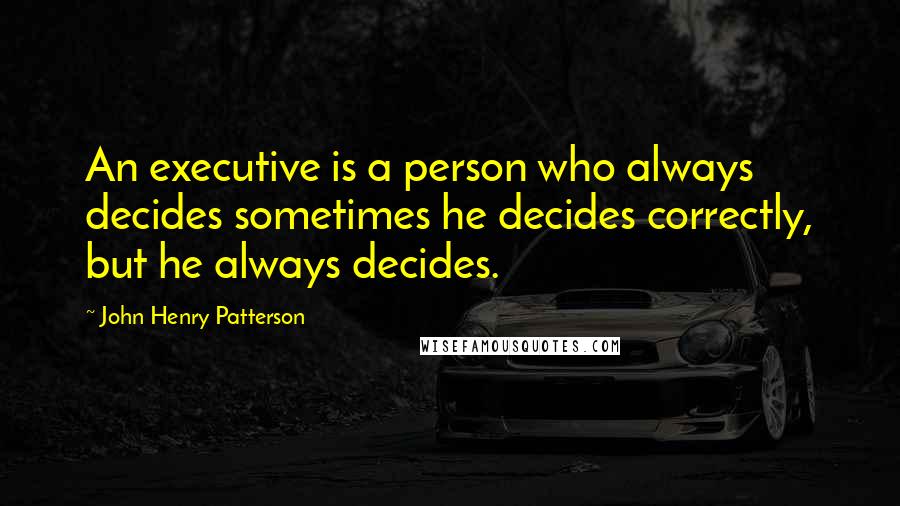 John Henry Patterson Quotes: An executive is a person who always decides sometimes he decides correctly, but he always decides.