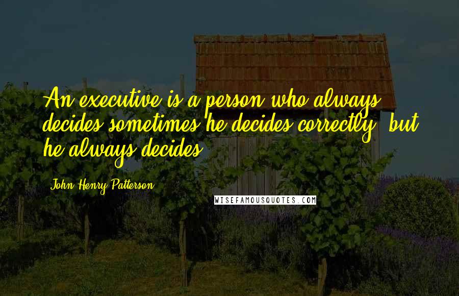 John Henry Patterson Quotes: An executive is a person who always decides sometimes he decides correctly, but he always decides.