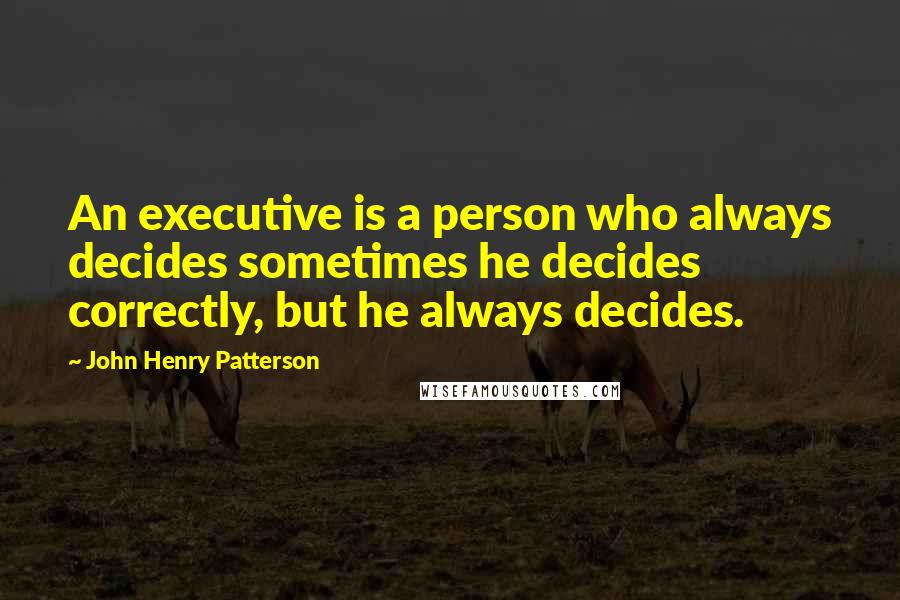 John Henry Patterson Quotes: An executive is a person who always decides sometimes he decides correctly, but he always decides.