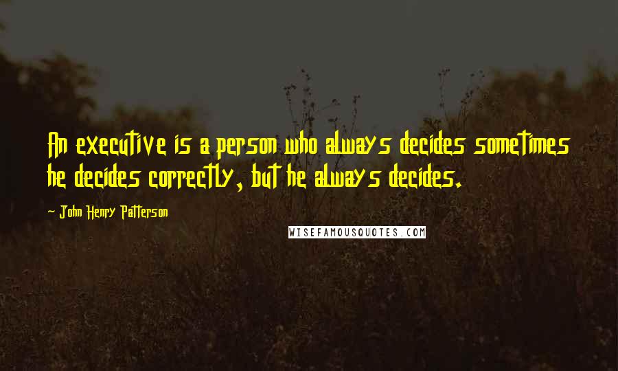 John Henry Patterson Quotes: An executive is a person who always decides sometimes he decides correctly, but he always decides.