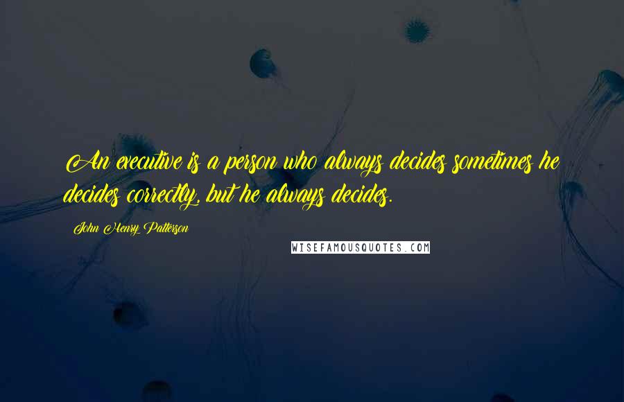 John Henry Patterson Quotes: An executive is a person who always decides sometimes he decides correctly, but he always decides.