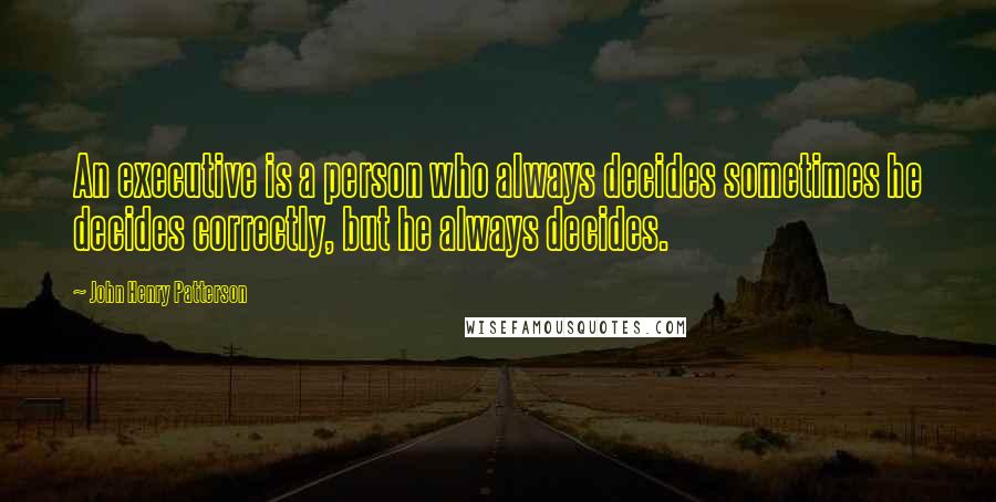 John Henry Patterson Quotes: An executive is a person who always decides sometimes he decides correctly, but he always decides.