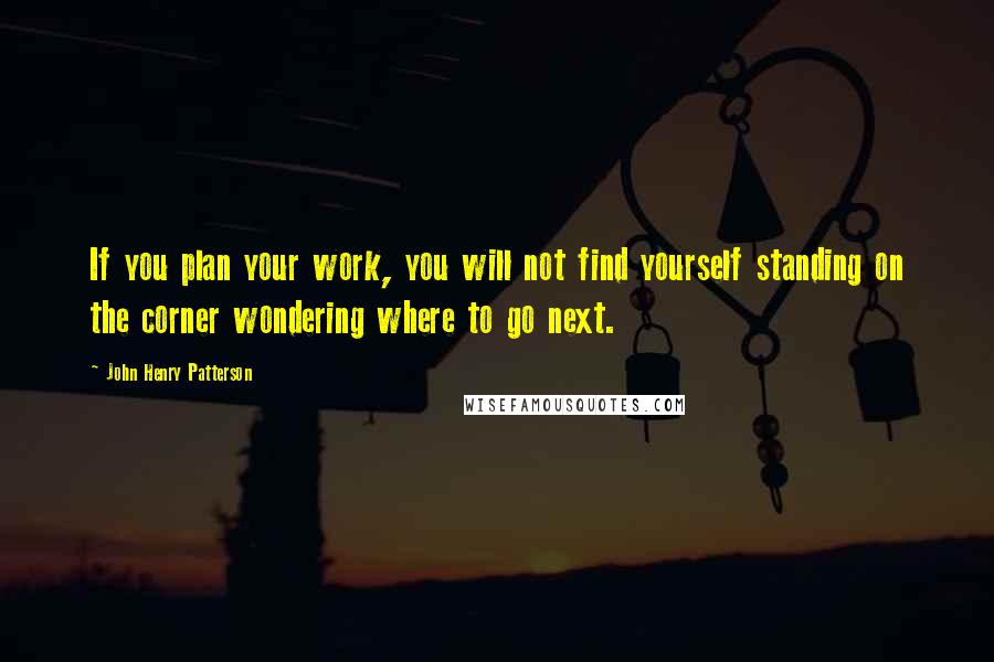 John Henry Patterson Quotes: If you plan your work, you will not find yourself standing on the corner wondering where to go next.