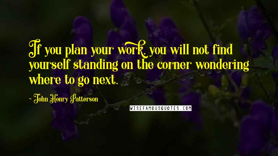 John Henry Patterson Quotes: If you plan your work, you will not find yourself standing on the corner wondering where to go next.