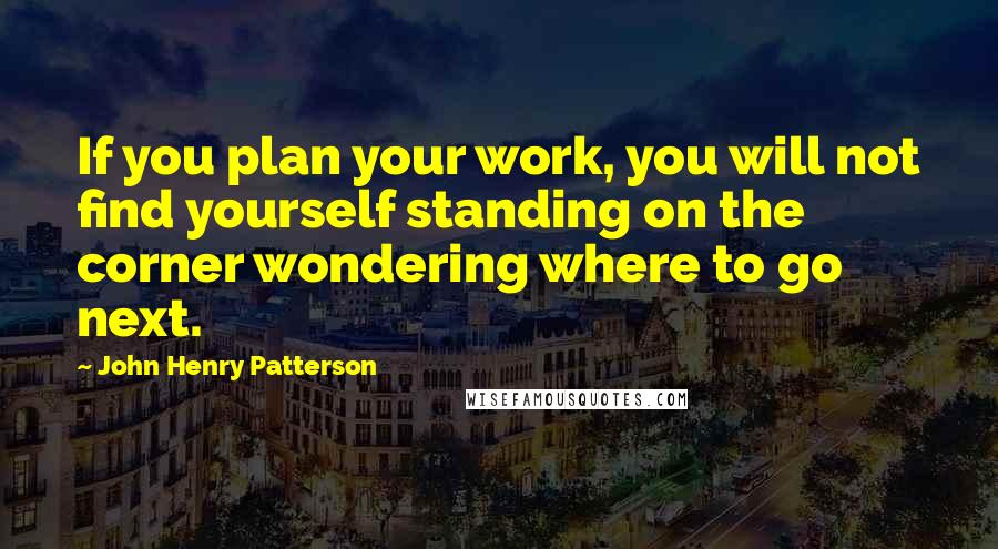 John Henry Patterson Quotes: If you plan your work, you will not find yourself standing on the corner wondering where to go next.