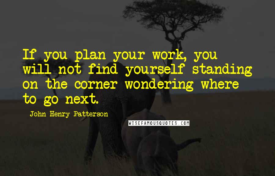 John Henry Patterson Quotes: If you plan your work, you will not find yourself standing on the corner wondering where to go next.