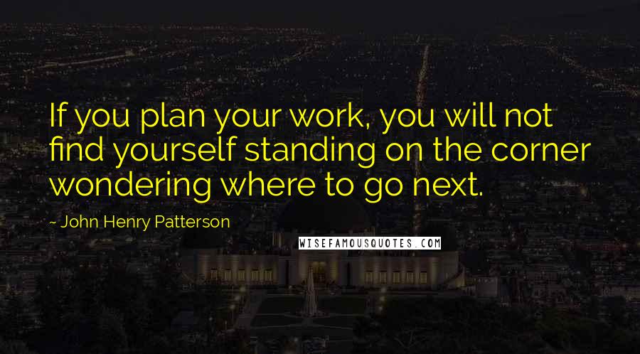 John Henry Patterson Quotes: If you plan your work, you will not find yourself standing on the corner wondering where to go next.