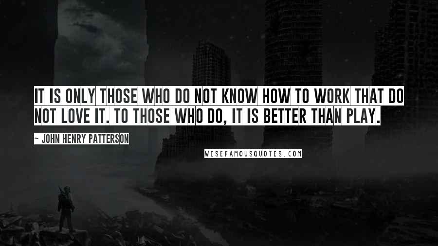 John Henry Patterson Quotes: It is only those who do not know how to work that do not love it. To those who do, it is better than play.