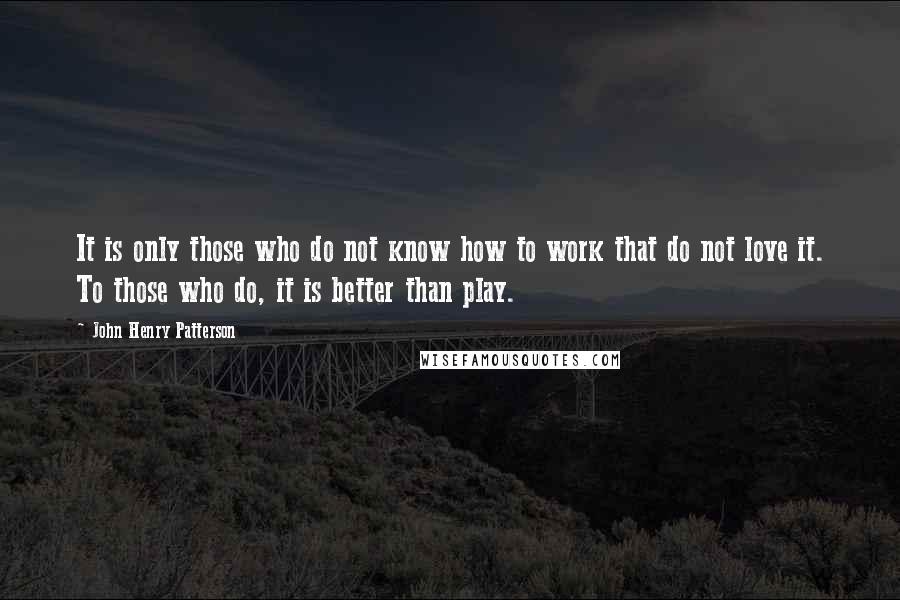 John Henry Patterson Quotes: It is only those who do not know how to work that do not love it. To those who do, it is better than play.