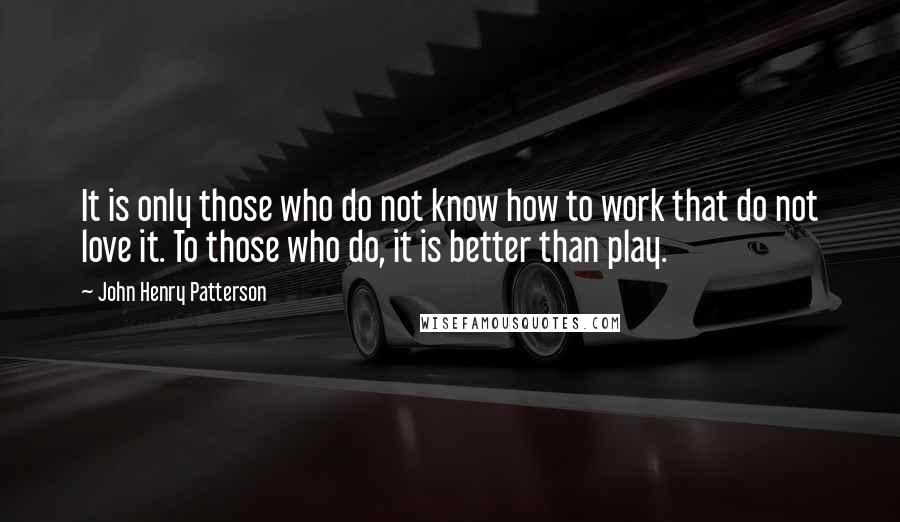 John Henry Patterson Quotes: It is only those who do not know how to work that do not love it. To those who do, it is better than play.