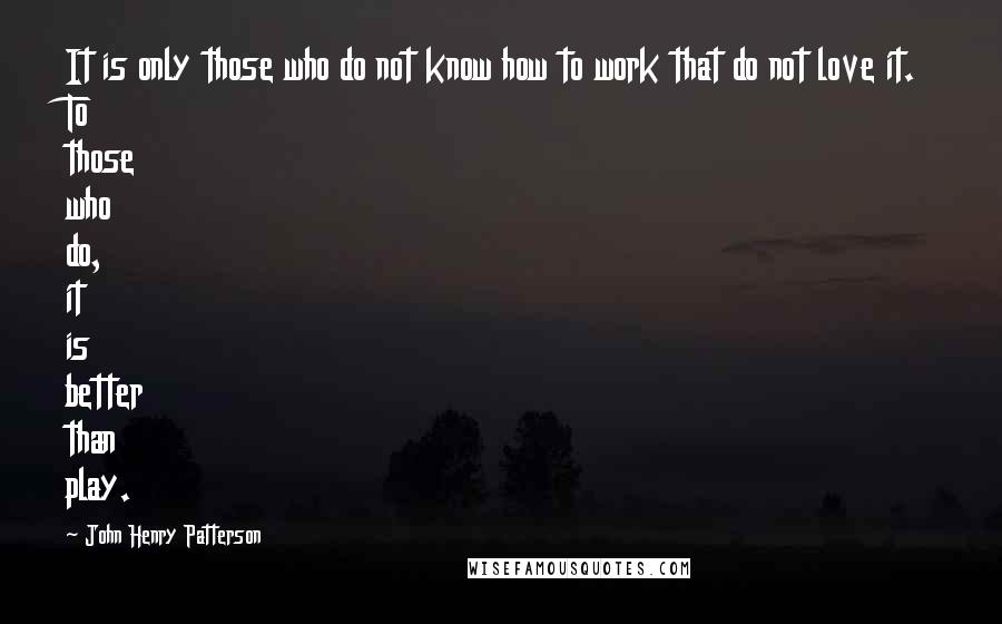 John Henry Patterson Quotes: It is only those who do not know how to work that do not love it. To those who do, it is better than play.