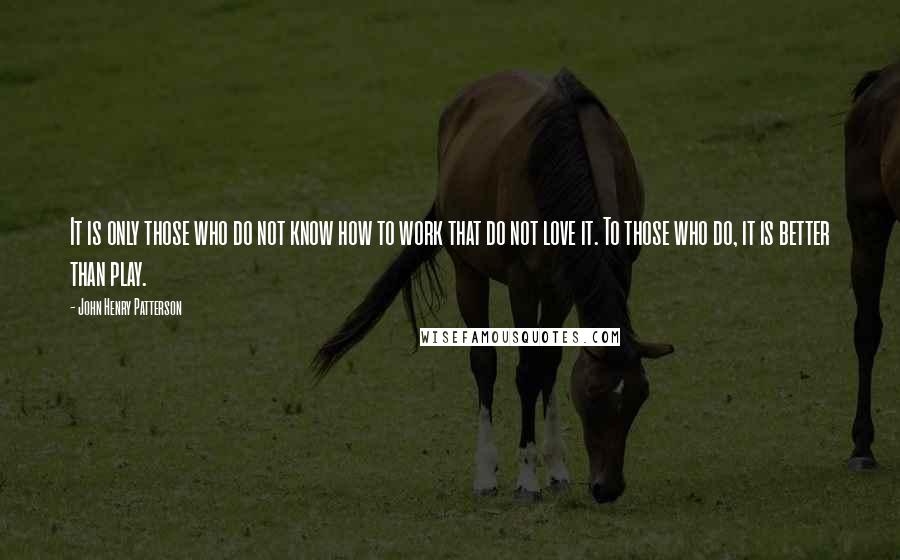 John Henry Patterson Quotes: It is only those who do not know how to work that do not love it. To those who do, it is better than play.