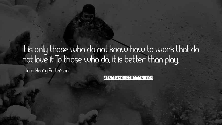 John Henry Patterson Quotes: It is only those who do not know how to work that do not love it. To those who do, it is better than play.
