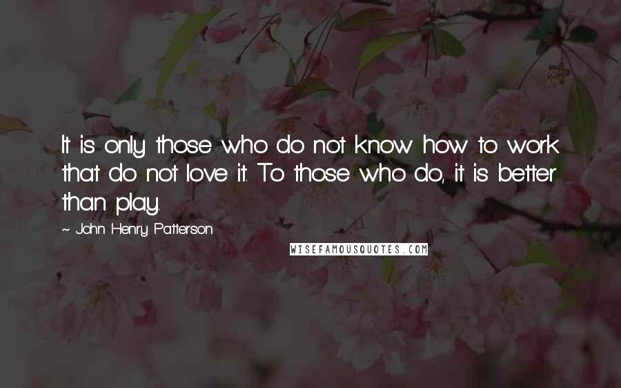 John Henry Patterson Quotes: It is only those who do not know how to work that do not love it. To those who do, it is better than play.