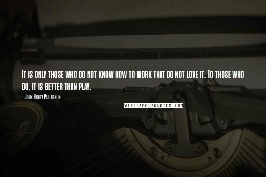 John Henry Patterson Quotes: It is only those who do not know how to work that do not love it. To those who do, it is better than play.