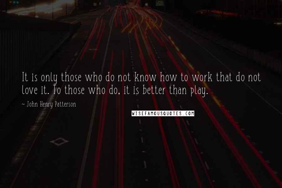 John Henry Patterson Quotes: It is only those who do not know how to work that do not love it. To those who do, it is better than play.