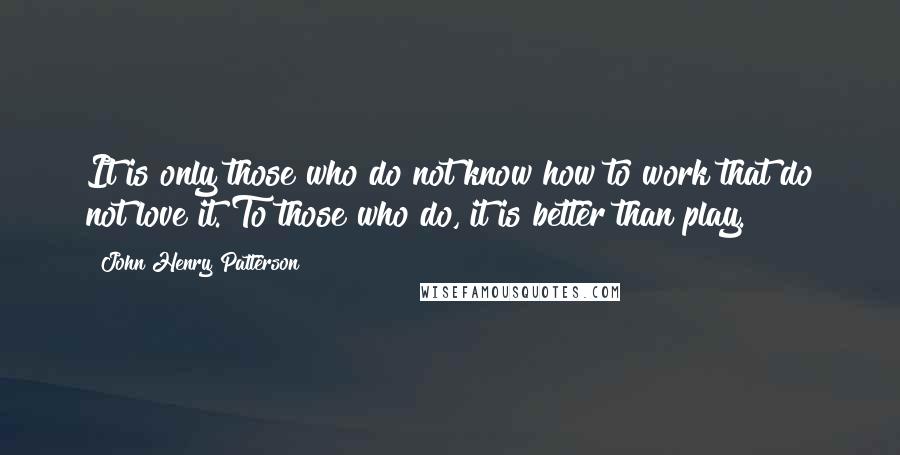 John Henry Patterson Quotes: It is only those who do not know how to work that do not love it. To those who do, it is better than play.