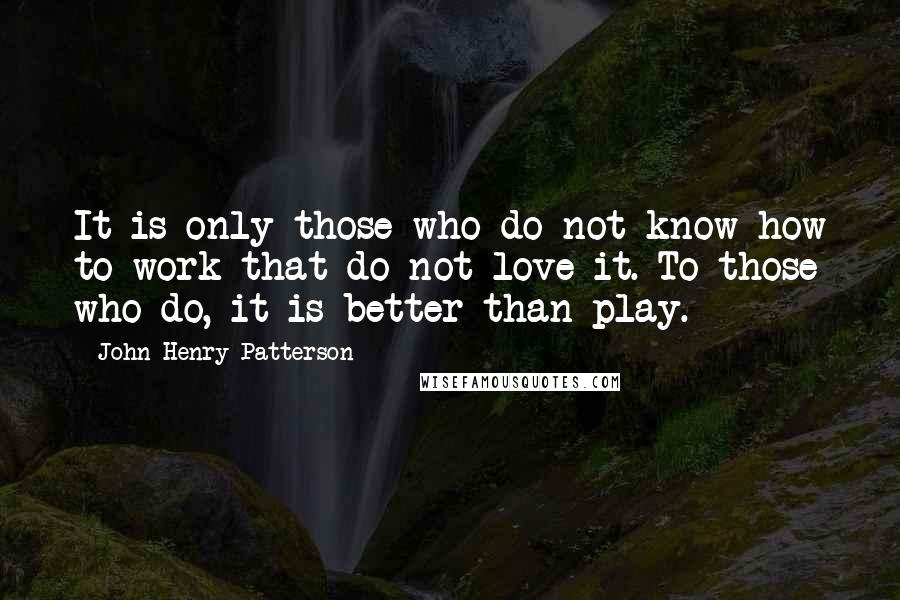 John Henry Patterson Quotes: It is only those who do not know how to work that do not love it. To those who do, it is better than play.