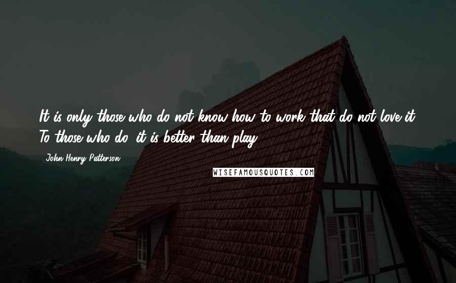 John Henry Patterson Quotes: It is only those who do not know how to work that do not love it. To those who do, it is better than play.
