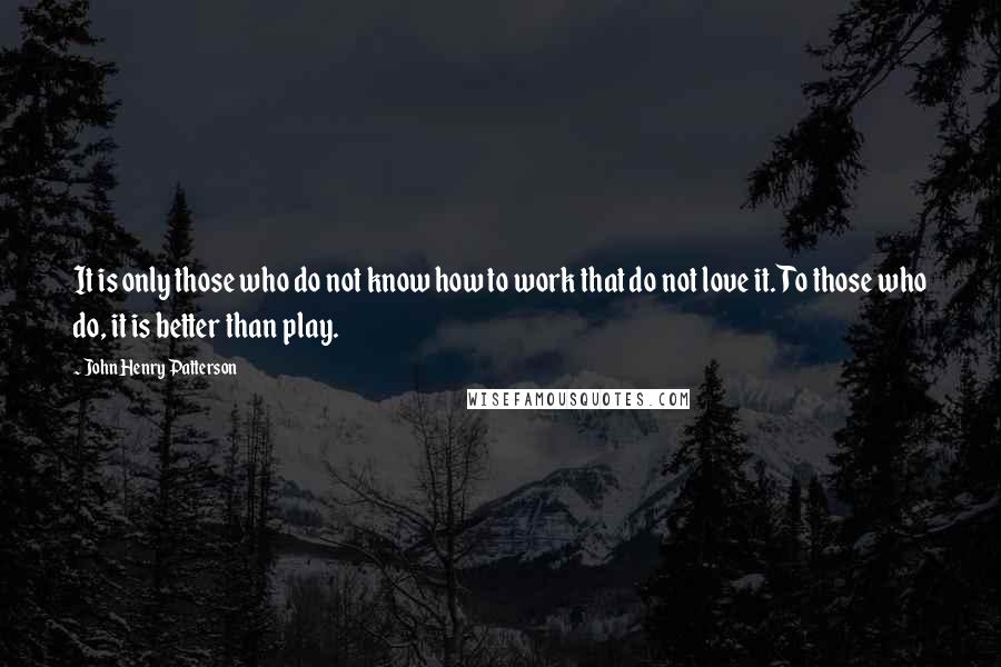 John Henry Patterson Quotes: It is only those who do not know how to work that do not love it. To those who do, it is better than play.
