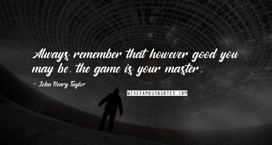 John Henry Taylor Quotes: Always remember that however good you may be, the game is your master.