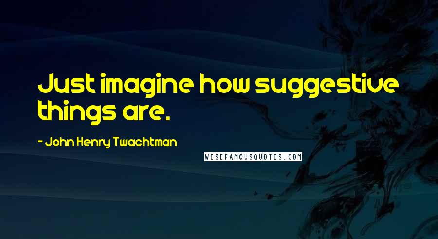 John Henry Twachtman Quotes: Just imagine how suggestive things are.