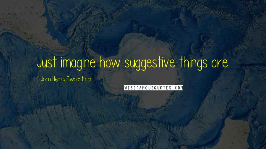 John Henry Twachtman Quotes: Just imagine how suggestive things are.