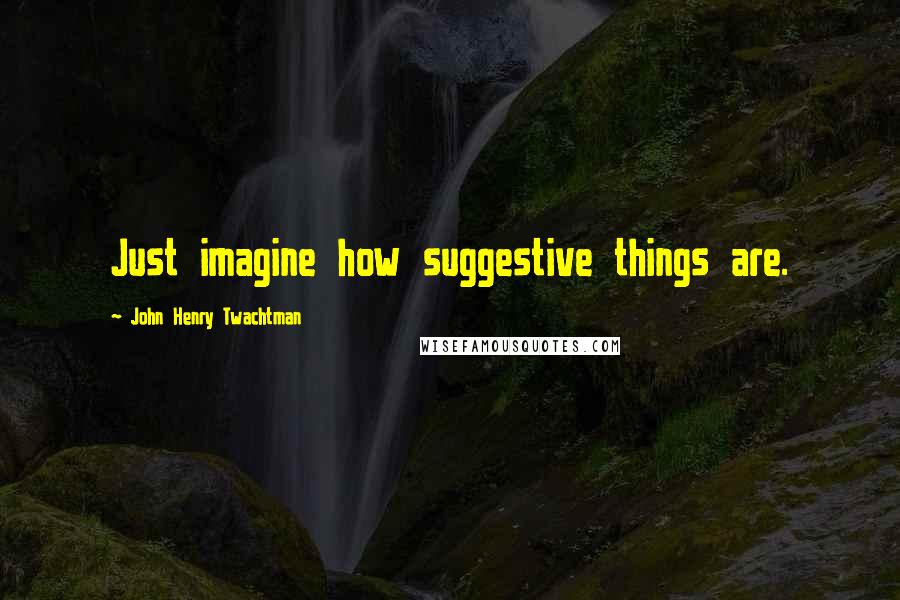 John Henry Twachtman Quotes: Just imagine how suggestive things are.