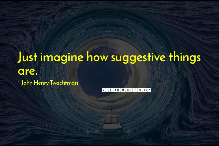 John Henry Twachtman Quotes: Just imagine how suggestive things are.