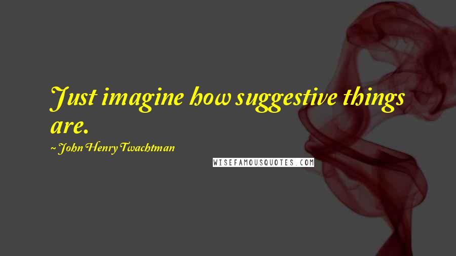 John Henry Twachtman Quotes: Just imagine how suggestive things are.