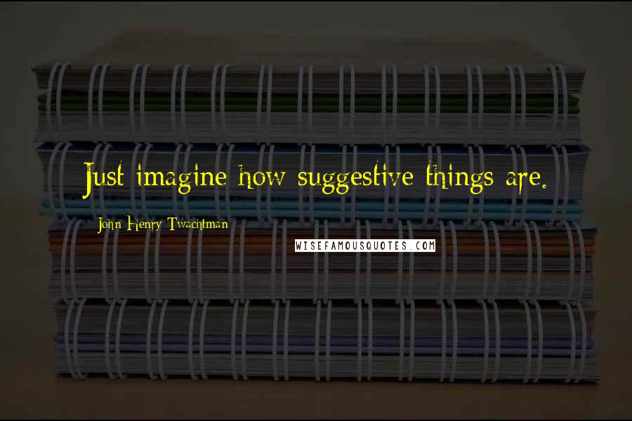 John Henry Twachtman Quotes: Just imagine how suggestive things are.