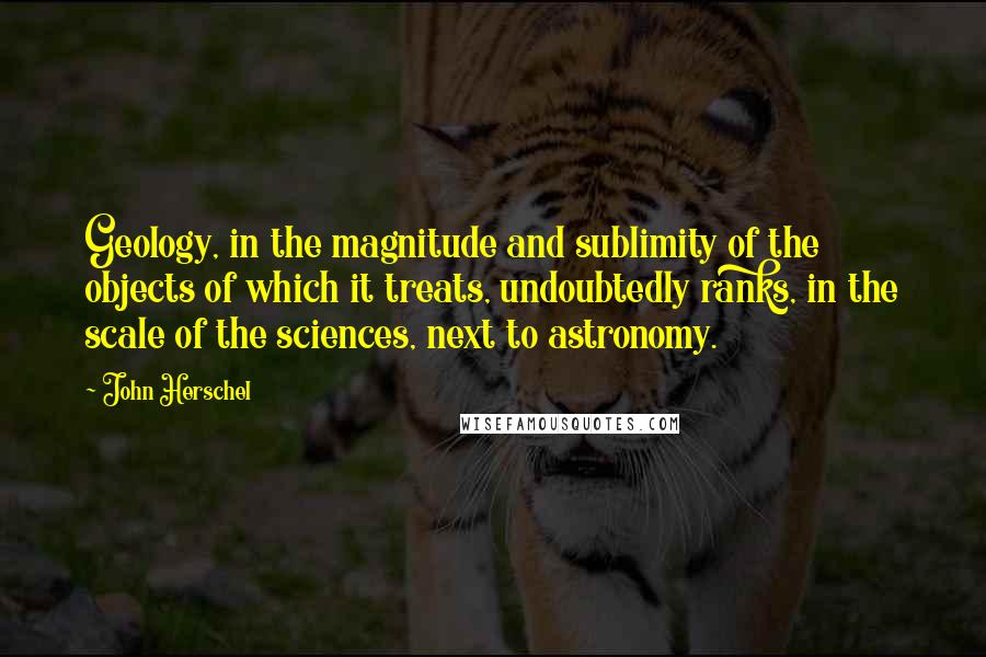 John Herschel Quotes: Geology, in the magnitude and sublimity of the objects of which it treats, undoubtedly ranks, in the scale of the sciences, next to astronomy.