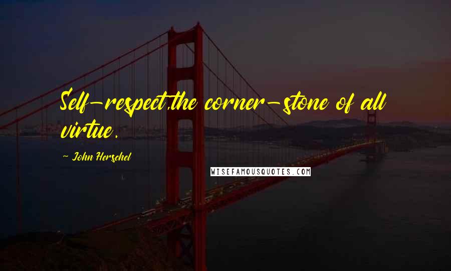 John Herschel Quotes: Self-respect,the corner-stone of all virtue.