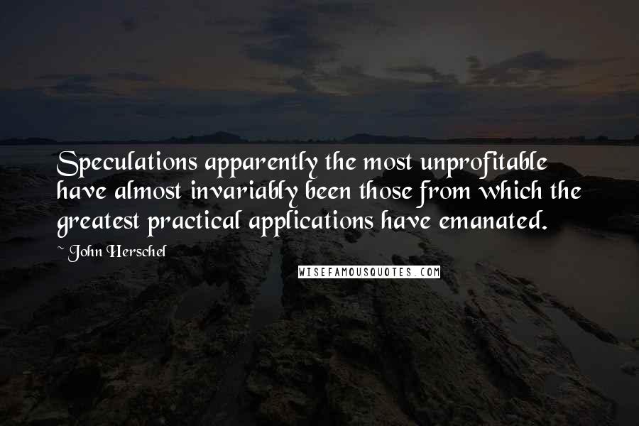 John Herschel Quotes: Speculations apparently the most unprofitable have almost invariably been those from which the greatest practical applications have emanated.