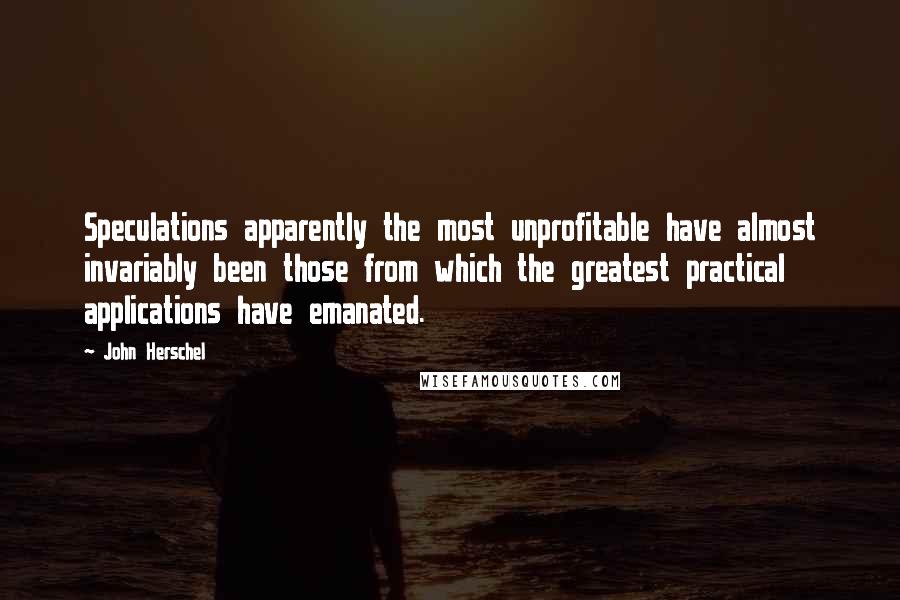 John Herschel Quotes: Speculations apparently the most unprofitable have almost invariably been those from which the greatest practical applications have emanated.