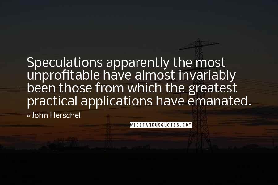 John Herschel Quotes: Speculations apparently the most unprofitable have almost invariably been those from which the greatest practical applications have emanated.