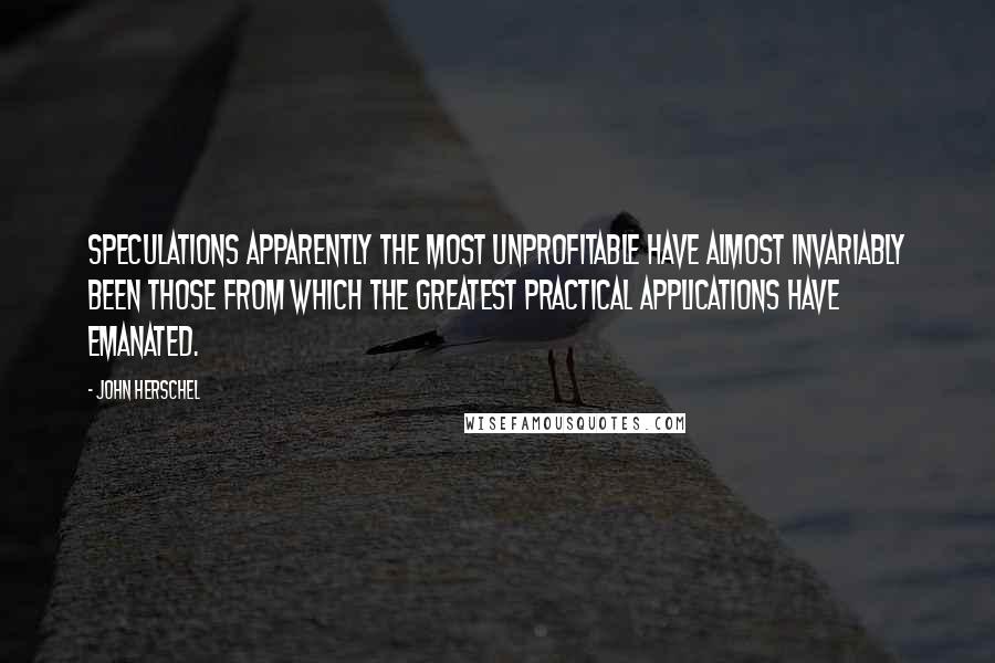 John Herschel Quotes: Speculations apparently the most unprofitable have almost invariably been those from which the greatest practical applications have emanated.