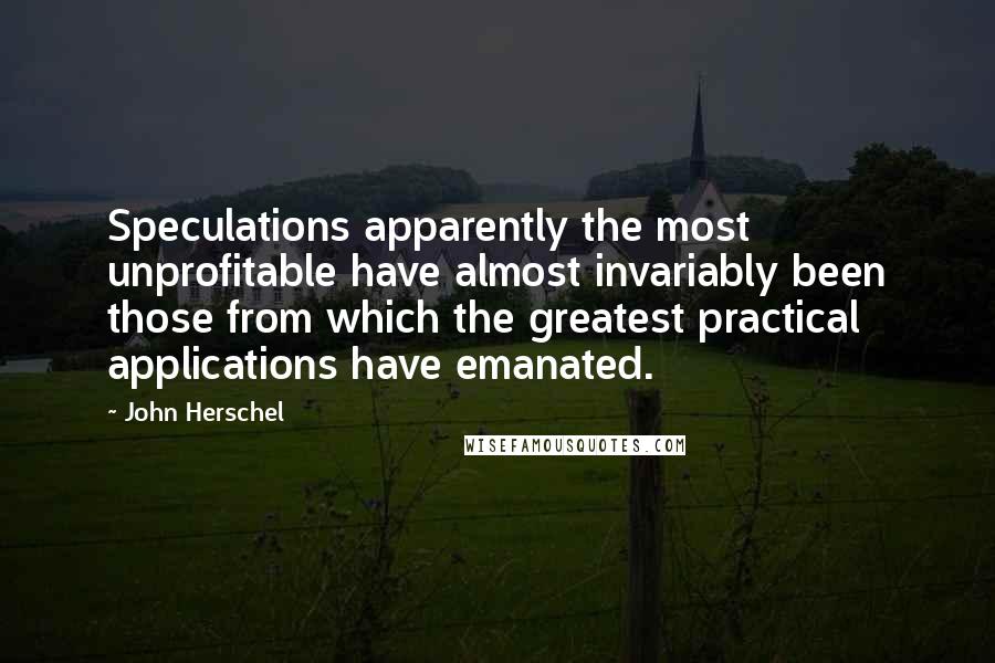 John Herschel Quotes: Speculations apparently the most unprofitable have almost invariably been those from which the greatest practical applications have emanated.