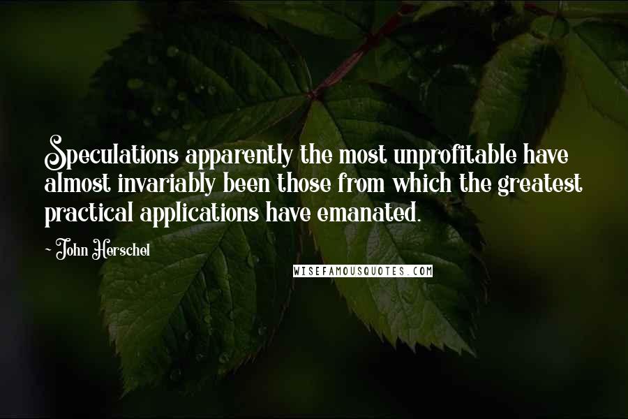 John Herschel Quotes: Speculations apparently the most unprofitable have almost invariably been those from which the greatest practical applications have emanated.